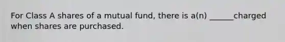 For Class A shares of a mutual fund, there is a(n) ______charged when shares are purchased.