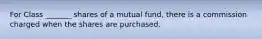 For Class _______ shares of a mutual fund, there is a commission charged when the shares are purchased.