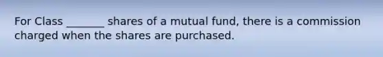 For Class _______ shares of a mutual fund, there is a commission charged when the shares are purchased.