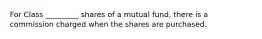 For Class _________ shares of a mutual fund, there is a commission charged when the shares are purchased.