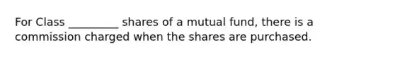 For Class _________ shares of a mutual fund, there is a commission charged when the shares are purchased.