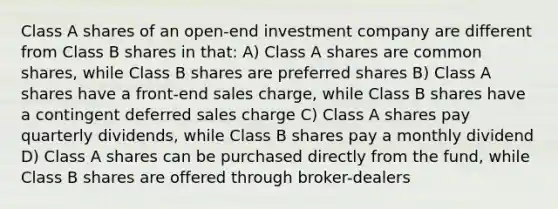 Class A shares of an open-end investment company are different from Class B shares in that: A) Class A shares are common shares, while Class B shares are preferred shares B) Class A shares have a front-end sales charge, while Class B shares have a contingent deferred sales charge C) Class A shares pay quarterly dividends, while Class B shares pay a monthly dividend D) Class A shares can be purchased directly from the fund, while Class B shares are offered through broker-dealers