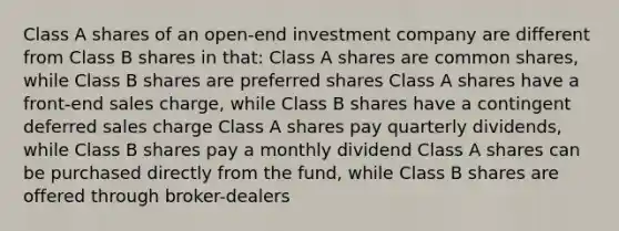 Class A shares of an open-end investment company are different from Class B shares in that: Class A shares are common shares, while Class B shares are preferred shares Class A shares have a front-end sales charge, while Class B shares have a contingent deferred sales charge Class A shares pay quarterly dividends, while Class B shares pay a monthly dividend Class A shares can be purchased directly from the fund, while Class B shares are offered through broker-dealers