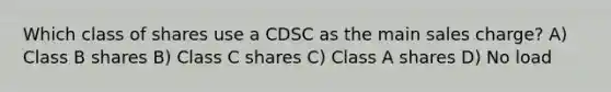 Which class of shares use a CDSC as the main sales charge? A) Class B shares B) Class C shares C) Class A shares D) No load