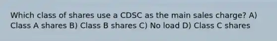 Which class of shares use a CDSC as the main sales charge? A) Class A shares B) Class B shares C) No load D) Class C shares