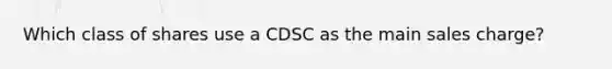 Which class of shares use a CDSC as the main sales charge?