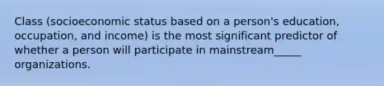 Class (socioeconomic status based on a person's education, occupation, and income) is the most significant predictor of whether a person will participate in mainstream_____ organizations.