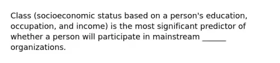 Class (socioeconomic status based on a person's education, occupation, and income) is the most significant predictor of whether a person will participate in mainstream ______ organizations.