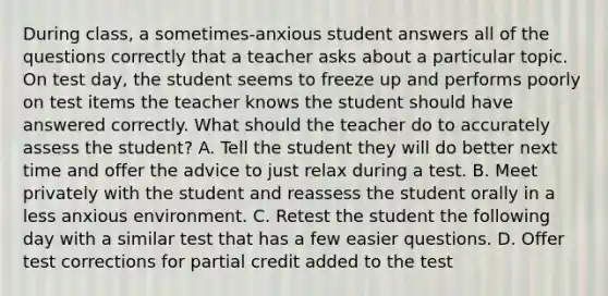 During class, a sometimes-anxious student answers all of the questions correctly that a teacher asks about a particular topic. On test day, the student seems to freeze up and performs poorly on test items the teacher knows the student should have answered correctly. What should the teacher do to accurately assess the student? A. Tell the student they will do better next time and offer the advice to just relax during a test. B. Meet privately with the student and reassess the student orally in a less anxious environment. C. Retest the student the following day with a similar test that has a few easier questions. D. Offer test corrections for partial credit added to the test