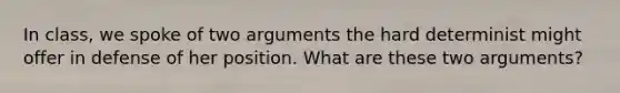 In class, we spoke of two arguments the hard determinist might offer in defense of her position. What are these two arguments?