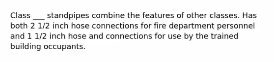 Class ___ standpipes combine the features of other classes. Has both 2 1/2 inch hose connections for fire department personnel and 1 1/2 inch hose and connections for use by the trained building occupants.