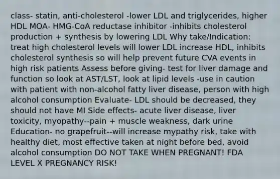 class- statin, anti-cholesterol -lower LDL and triglycerides, higher HDL MOA- HMG-CoA reductase inhibitor -inhibits cholesterol production + synthesis by lowering LDL Why take/Indication: treat high cholesterol levels will lower LDL increase HDL, inhibits cholesterol synthesis so will help prevent future CVA events in high risk patients Assess before giving- test for liver damage and function so look at AST/LST, look at lipid levels -use in caution with patient with non-alcohol fatty liver disease, person with high alcohol consumption Evaluate- LDL should be decreased, they should not have MI Side effects- acute liver disease, liver toxicity, myopathy--pain + muscle weakness, dark urine Education- no grapefruit--will increase mypathy risk, take with healthy diet, most effective taken at night before bed, avoid alcohol consumption DO NOT TAKE WHEN PREGNANT! FDA LEVEL X PREGNANCY RISK!