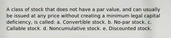 A class of stock that does not have a par value, and can usually be issued at any price without creating a minimum legal capital deficiency, is called: a. Convertible stock. b. No-par stock. c. Callable stock. d. Noncumulative stock. e. Discounted stock.