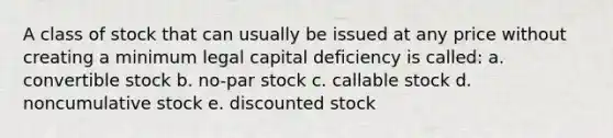 A class of stock that can usually be issued at any price without creating a minimum legal capital deficiency is called: a. convertible stock b. no-par stock c. callable stock d. noncumulative stock e. discounted stock