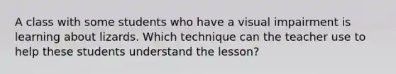 A class with some students who have a visual impairment is learning about lizards. Which technique can the teacher use to help these students understand the lesson?