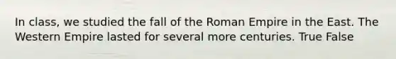 In class, we studied the fall of the Roman Empire in the East. The Western Empire lasted for several more centuries. True False