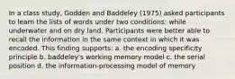 In a class study, Godden and Baddeley (1975) asked participants to learn the lists of words under two conditions: while underwater and on dry land. Participants were better able to recall the information in the same context in which it was encoded. This finding supports: a. the encoding specificity principle b. baddeley's working memory model c. the serial position d. the information-processing model of memory