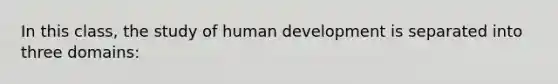 In this class, the study of human development is separated into three domains: