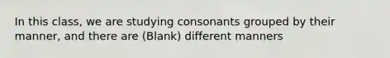 In this class, we are studying consonants grouped by their manner, and there are (Blank) different manners