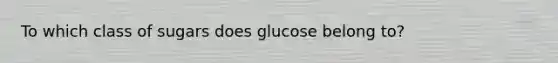 To which class of sugars does glucose belong to?