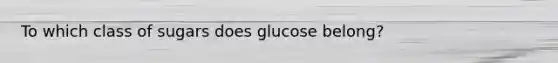 To which class of sugars does glucose belong?