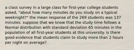 a class survey in a large class for first-year college students asked, "about how many minutes do you study on a typical weeknight?" the mean response of the 269 students was 137 minutes. suppose that we know that the study time follows a Normal distribution with standard deviation 65 minutes in the population of all first-year students at this university. is there good evidence that students claim to study more than 2 hours per night on average?