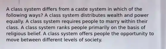 A class system differs from a caste system in which of the following ways? A class system distributes wealth and power equally. A class system requires people to marry within their class. A class system ranks people primarily on the basis of religious belief. A class system offers people the opportunity to move between different levels of society.