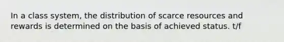 In a class system, the distribution of scarce resources and rewards is determined on the basis of achieved status. t/f