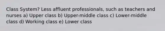 Class System? Less affluent professionals, such as teachers and nurses a) Upper class b) Upper-middle class c) Lower-middle class d) Working class e) Lower class