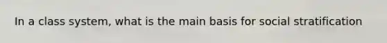 In a class system, what is the main basis for social stratification