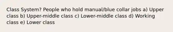 Class System? People who hold manual/blue collar jobs a) Upper class b) Upper-middle class c) Lower-middle class d) Working class e) Lower class