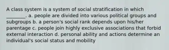 A class system is a system of social stratification in which ________. a. people are divided into various political groups and subgroups b. a person's social rank depends upon his/her parentage c. people join highly exclusive associations that forbid external interaction d. personal ability and actions determine an individual's social status and mobility