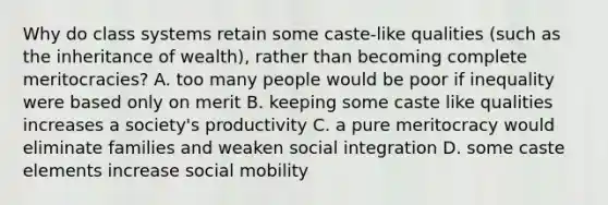 Why do class systems retain some caste-like qualities (such as the inheritance of wealth), rather than becoming complete meritocracies? A. too many people would be poor if inequality were based only on merit B. keeping some caste like qualities increases a society's productivity C. a pure meritocracy would eliminate families and weaken social integration D. some caste elements increase social mobility