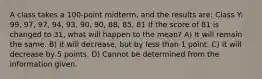 A class takes a 100-point midterm, and the results are: Class Y: 99, 97, 97, 94, 93, 90, 90, 88, 85, 81 If the score of 81 is changed to 31, what will happen to the mean? A) It will remain the same. B) It will decrease, but by less than 1 point. C) It will decrease by 5 points. D) Cannot be determined from the information given.