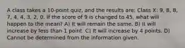 A class takes a 10-point quiz, and the results are: Class X: 9, 8, 8, 7, 4, 4, 3, 2, 0. If the score of 9 is changed to 45, what will happen to the mean? A) It will remain the same. B) It will increase by less than 1 point. C) It will increase by 4 points. D) Cannot be determined from the information given.