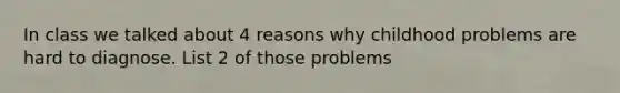 In class we talked about 4 reasons why childhood problems are hard to diagnose. List 2 of those problems