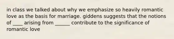 in class we talked about why we emphasize so heavily romantic love as the basis for marriage. giddens suggests that the notions of ____ arising from ______ contribute to the significance of romantic love