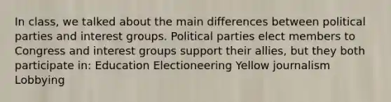 In class, we talked about the main differences between political parties and interest groups. Political parties elect members to Congress and interest groups support their allies, but they both participate in: Education Electioneering Yellow journalism Lobbying