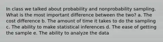 In class we talked about probability and nonprobability sampling. What is the most important difference between the two? a. The cost difference b. The amount of time it takes to do the sampling c. The ability to make statistical inferences d. The ease of getting the sample e. The ability to analyze the data