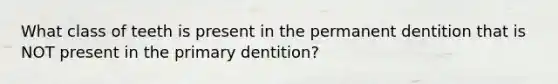 What class of teeth is present in the permanent dentition that is NOT present in the primary dentition?