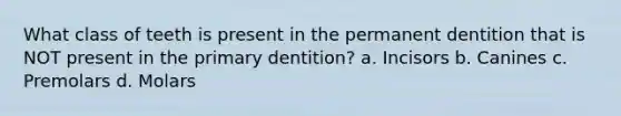 What class of teeth is present in the permanent dentition that is NOT present in the primary dentition? a. Incisors b. Canines c. Premolars d. Molars