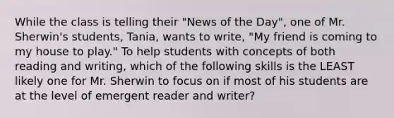 While the class is telling their "News of the Day", one of Mr. Sherwin's students, Tania, wants to write, "My friend is coming to my house to play." To help students with concepts of both reading and writing, which of the following skills is the LEAST likely one for Mr. Sherwin to focus on if most of his students are at the level of emergent reader and writer?