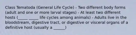 Class Tematoda (General Life Cycle) - Two different body forms (adult and one or more larval stages) - At least two different hosts (_____ _____ life cycles among animals) - Adults live in the bloodstream, digestive tract, or digestive or visceral organs of a definitive host (usually a ______)