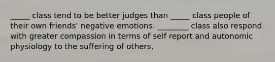 _____ class tend to be better judges than _____ class people of their own friends' negative emotions. ________ class also respond with greater compassion in terms of self report and autonomic physiology to the suffering of others,