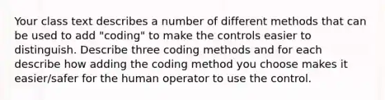 Your class text describes a number of different methods that can be used to add "coding" to make the controls easier to distinguish. Describe three coding methods and for each describe how adding the coding method you choose makes it easier/safer for the human operator to use the control.