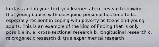 In class and in your text you learned about research showing that young babies with easygoing personalities tend to be especially resilient in coping with poverty as teens and young adults. This is an example of the kind of finding that is only possible in: a. cross-sectional research b. longitudinal research c. microgenetic research d. true experimental research