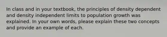 In class and in your textbook, the principles of density dependent and density independent limits to population growth was explained. In your own words, please explain these two concepts and provide an example of each.