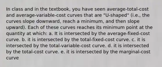 In class and in the textbook, you have seen average-total-cost and average-variable-cost curves that are "U-shaped" (i.e., the curves slope downward, reach a minimum, and then slope upward). Each of these curves reaches its minimum point at the quantity at which: a. It is intersected by the average-fixed-cost curve. b. it is intersected by the total-fixed-cost curve. c. it is intersected by the total-variable-cost curve. d. it is intersected by the total-cost curve. e. it is intersected by the marginal-cost curve