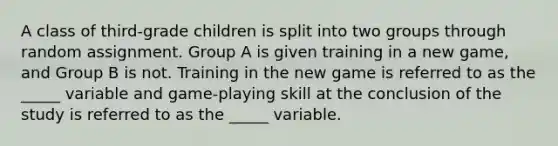 A class of third-grade children is split into two groups through random assignment. Group A is given training in a new game, and Group B is not. Training in the new game is referred to as the _____ variable and game-playing skill at the conclusion of the study is referred to as the _____ variable.