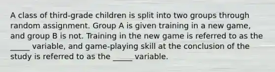 A class of third-grade children is split into two groups through random assignment. Group A is given training in a new game, and group B is not. Training in the new game is referred to as the _____ variable, and game-playing skill at the conclusion of the study is referred to as the _____ variable.